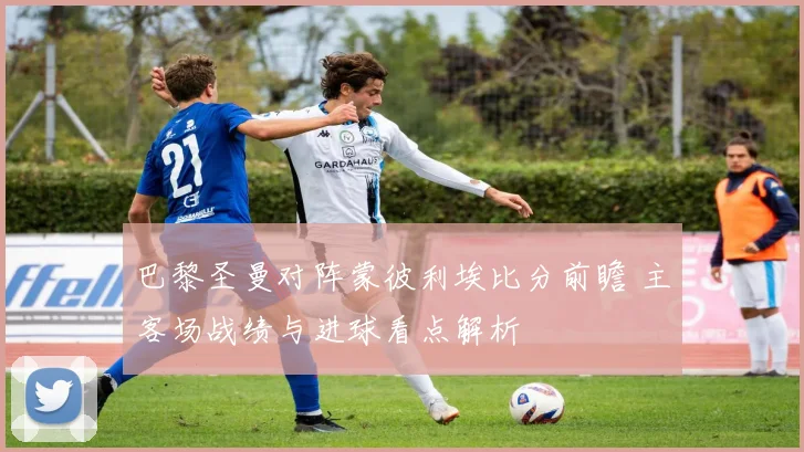 巴黎圣曼对阵蒙彼利埃比分前瞻 主客场战绩与进球看点解析