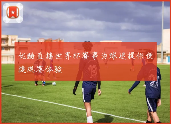优酷直播世界杯赛事为球迷提供便捷观赛体验