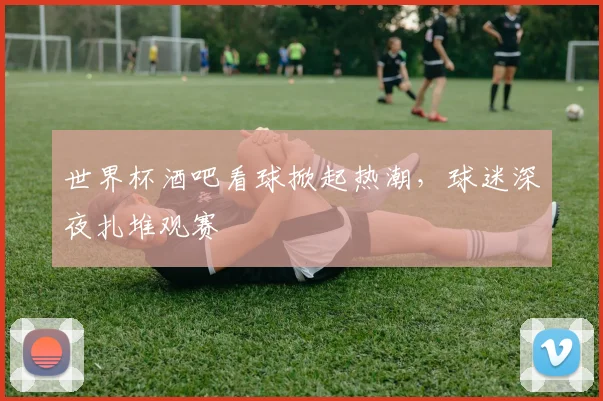 世界杯酒吧看球掀起热潮，球迷深夜扎堆观赛