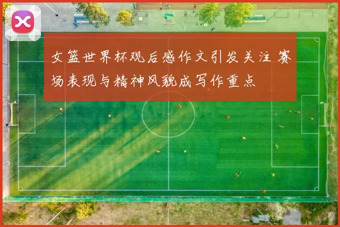 女篮世界杯观后感作文引发关注 赛场表现与精神风貌成写作重点
