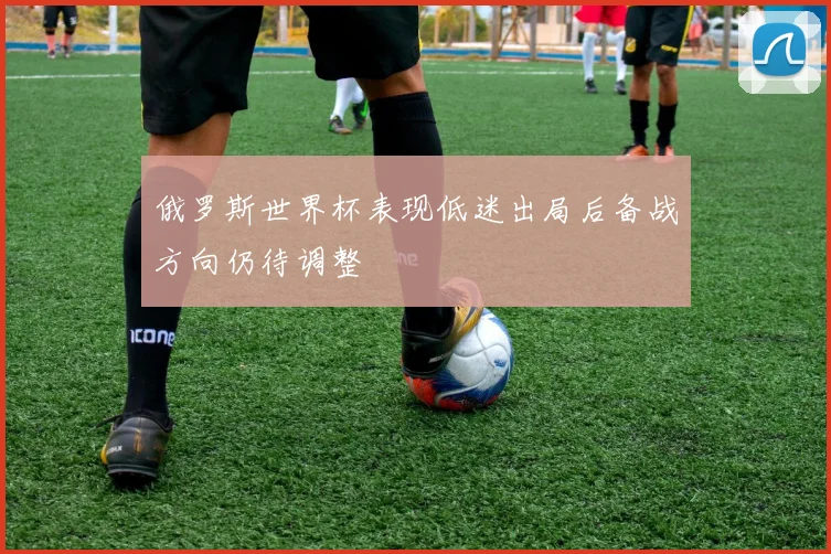 俄罗斯世界杯表现低迷出局后备战方向仍待调整