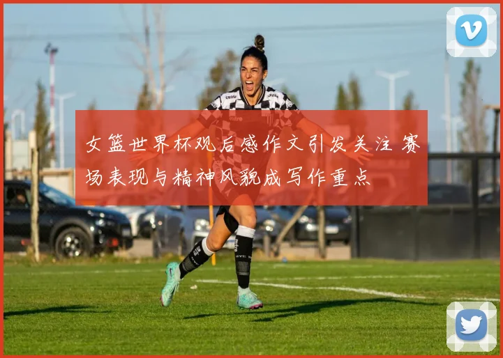 女篮世界杯观后感作文引发关注 赛场表现与精神风貌成写作重点