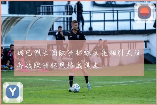 姆巴佩法国欧洲杯球衣亮相引关注备战欧洲杯风格成焦点