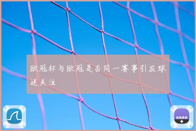 欧冠杯与欧冠是否同一赛事引发球迷关注