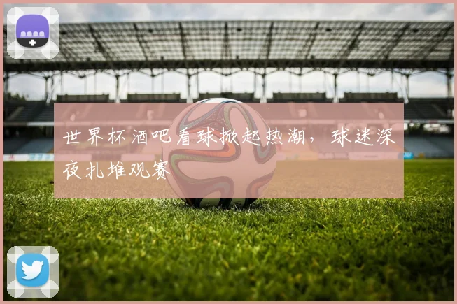 世界杯酒吧看球掀起热潮，球迷深夜扎堆观赛