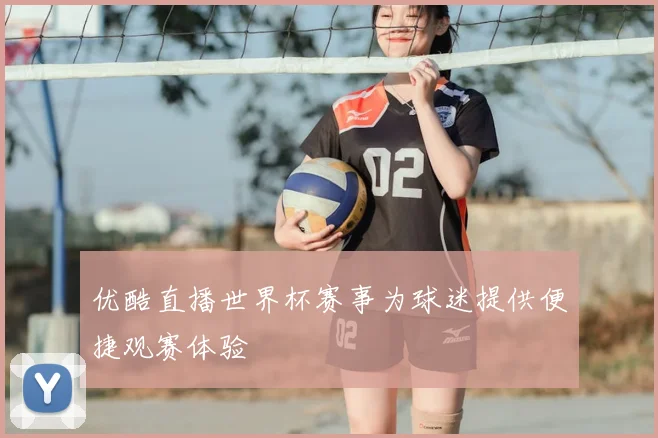 优酷直播世界杯赛事为球迷提供便捷观赛体验