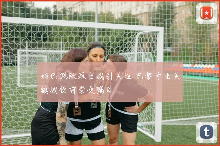 姆巴佩欧冠出战引关注 巴黎冲击关键战役前景受瞩目