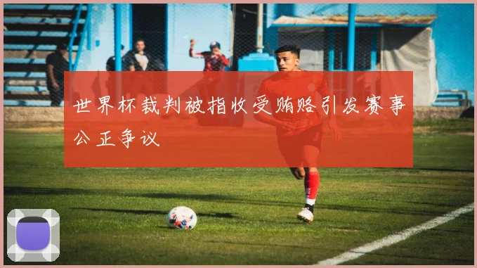 世界杯裁判被指收受贿赂引发赛事公正争议